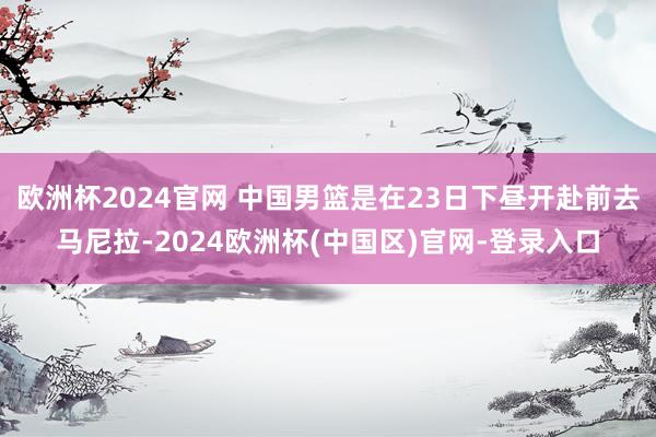 欧洲杯2024官网 中国男篮是在23日下昼开赴前去马尼拉-2024欧洲杯(中国区)官网-登录入口