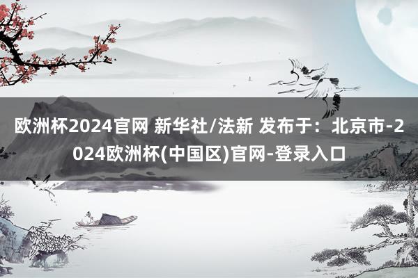 欧洲杯2024官网 新华社/法新 发布于：北京市-2024欧洲杯(中国区)官网-登录入口