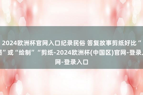 2024欧洲杯官网入口纪录民俗 答复故事剪纸好比“笔墨”或“绘制”“剪纸-2024欧洲杯(中国区)官网-登录入口