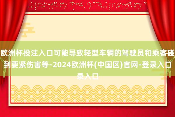 欧洲杯投注入口可能导致轻型车辆的驾驶员和乘客碰到要紧伤害等-2024欧洲杯(中国区)官网-登录入口