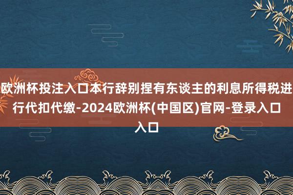 欧洲杯投注入口本行辞别捏有东谈主的利息所得税进行代扣代缴-2024欧洲杯(中国区)官网-登录入口