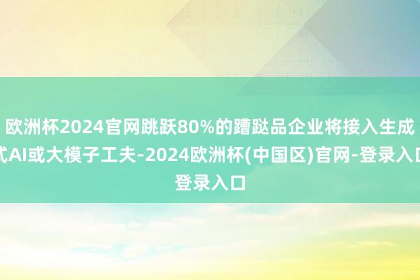 欧洲杯2024官网跳跃80%的蹧跶品企业将接入生成式AI或大模子工夫-2024欧洲杯(中国区)官网-登录入口