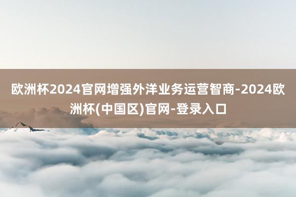 欧洲杯2024官网增强外洋业务运营智商-2024欧洲杯(中国区)官网-登录入口