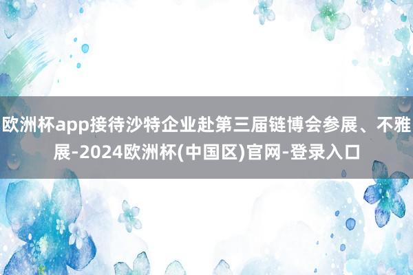欧洲杯app接待沙特企业赴第三届链博会参展、不雅展-2024欧洲杯(中国区)官网-登录入口