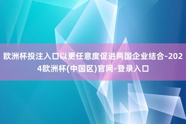 欧洲杯投注入口以更任意度促进两国企业结合-2024欧洲杯(中国区)官网-登录入口