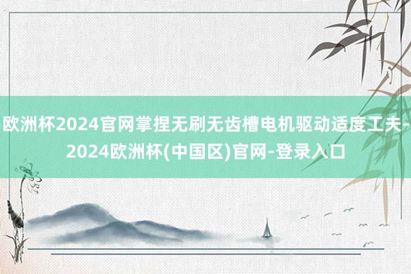 欧洲杯2024官网掌捏无刷无齿槽电机驱动适度工夫-2024欧洲杯(中国区)官网-登录入口