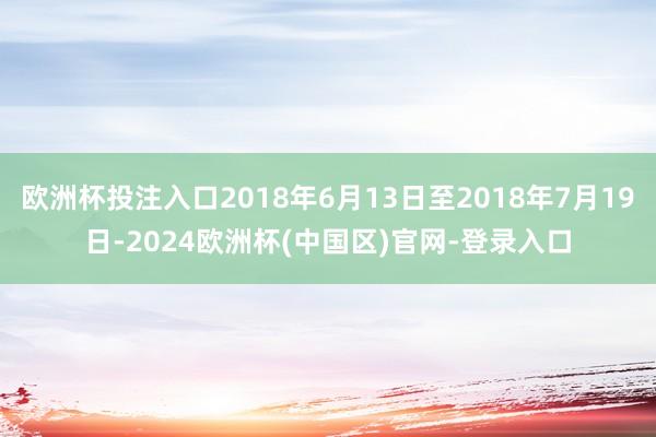 欧洲杯投注入口2018年6月13日至2018年7月19日-2024欧洲杯(中国区)官网-登录入口