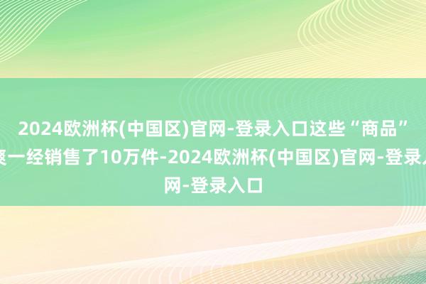 2024欧洲杯(中国区)官网-登录入口这些“商品”清爽一经销售了10万件-2024欧洲杯(中国区)官网-登录入口