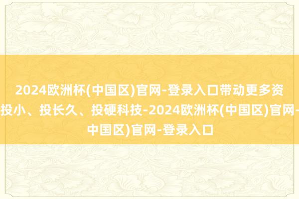 2024欧洲杯(中国区)官网-登录入口带动更多资金投早、投小、投长久、投硬科技-2024欧洲杯(中国区)官网-登录入口