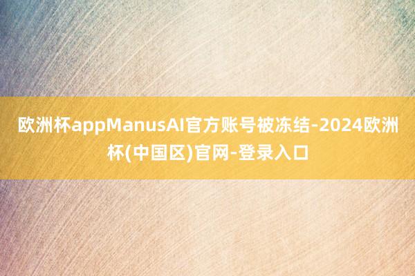 欧洲杯appManusAI官方账号被冻结-2024欧洲杯(中国区)官网-登录入口