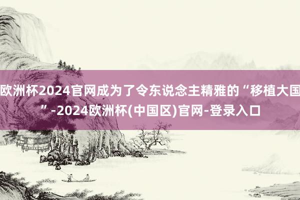 欧洲杯2024官网成为了令东说念主精雅的“移植大国”-2024欧洲杯(中国区)官网-登录入口