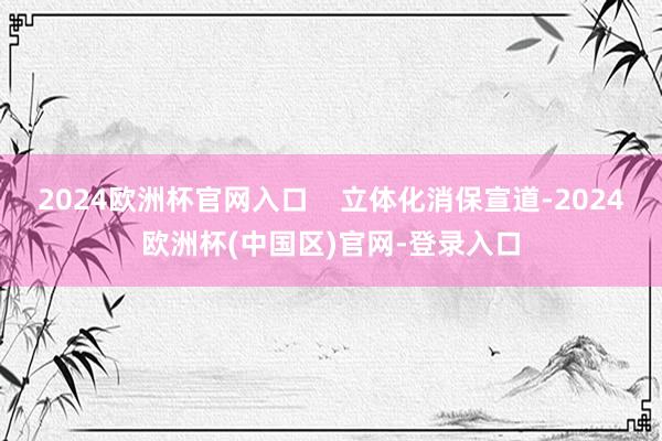 2024欧洲杯官网入口    立体化消保宣道-2024欧洲杯(中国区)官网-登录入口