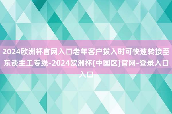 2024欧洲杯官网入口老年客户拨入时可快速转接至东谈主工专线-2024欧洲杯(中国区)官网-登录入口