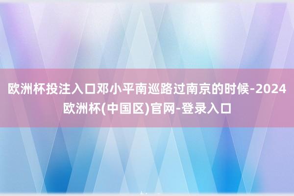 欧洲杯投注入口邓小平南巡路过南京的时候-2024欧洲杯(中国区)官网-登录入口