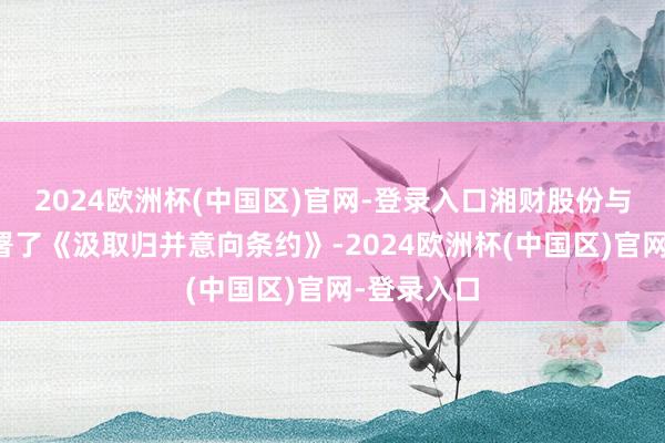 2024欧洲杯(中国区)官网-登录入口湘财股份与大贤达签署了《汲取归并意向条约》-2024欧洲杯(中国区)官网-登录入口