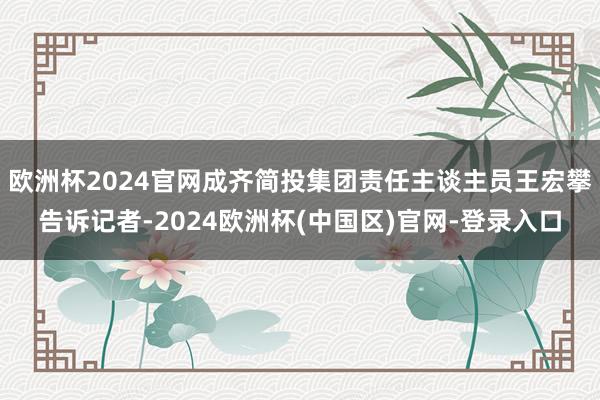欧洲杯2024官网成齐简投集团责任主谈主员王宏攀告诉记者-2024欧洲杯(中国区)官网-登录入口