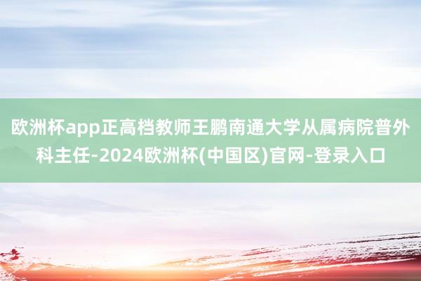 欧洲杯app正高档教师王　鹏　南通大学从属病院普外科主任-2024欧洲杯(中国区)官网-登录入口