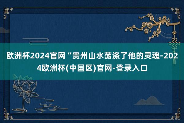 欧洲杯2024官网“贵州山水荡涤了他的灵魂-2024欧洲杯(中国区)官网-登录入口