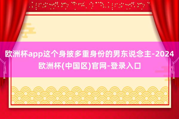 欧洲杯app这个身披多重身份的男东说念主-2024欧洲杯(中国区)官网-登录入口