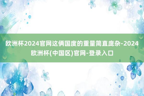 欧洲杯2024官网这俩国度的重量简直庞杂-2024欧洲杯(中国区)官网-登录入口