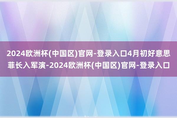 2024欧洲杯(中国区)官网-登录入口4月初好意思菲长入军演-2024欧洲杯(中国区)官网-登录入口