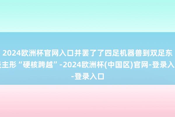 2024欧洲杯官网入口并罢了了四足机器兽到双足东谈主形“硬核跨越”-2024欧洲杯(中国区)官网-登录入口