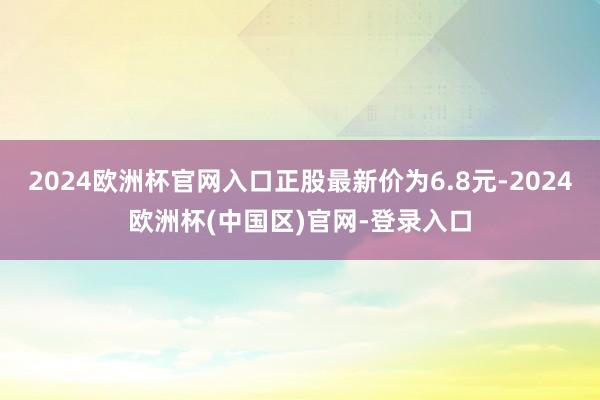 2024欧洲杯官网入口正股最新价为6.8元-2024欧洲杯(中国区)官网-登录入口