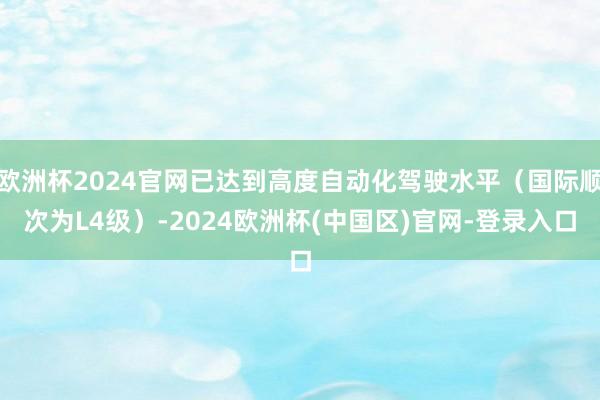 欧洲杯2024官网已达到高度自动化驾驶水平（国际顺次为L4级）-2024欧洲杯(中国区)官网-登录入口