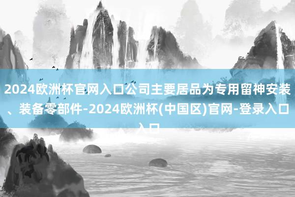 2024欧洲杯官网入口公司主要居品为专用留神安装、装备零部件-2024欧洲杯(中国区)官网-登录入口