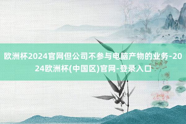 欧洲杯2024官网但公司不参与电脑产物的业务-2024欧洲杯(中国区)官网-登录入口