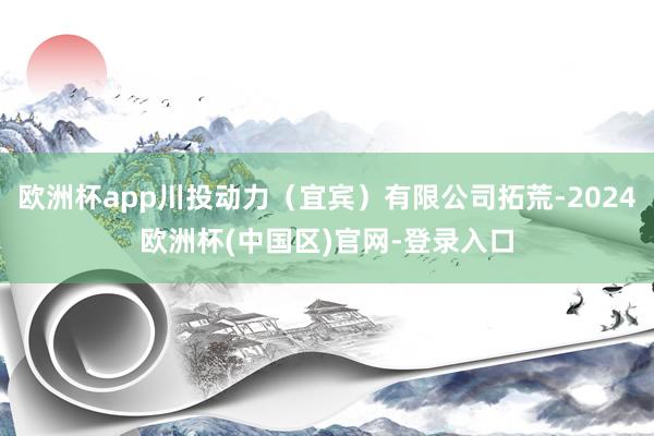 欧洲杯app川投动力（宜宾）有限公司拓荒-2024欧洲杯(中国区)官网-登录入口