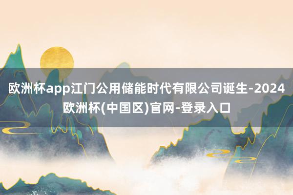 欧洲杯app江门公用储能时代有限公司诞生-2024欧洲杯(中国区)官网-登录入口