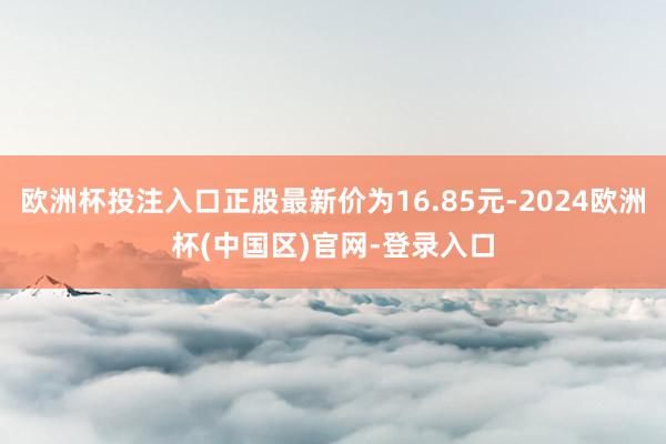 欧洲杯投注入口正股最新价为16.85元-2024欧洲杯(中国区)官网-登录入口