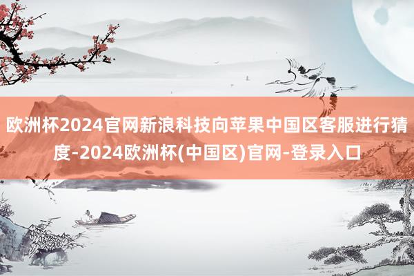 欧洲杯2024官网新浪科技向苹果中国区客服进行猜度-2024欧洲杯(中国区)官网-登录入口