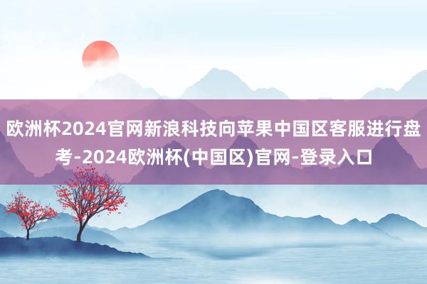 欧洲杯2024官网新浪科技向苹果中国区客服进行盘考-2024欧洲杯(中国区)官网-登录入口