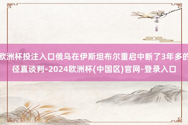 欧洲杯投注入口俄乌在伊斯坦布尔重启中断了3年多的径直谈判-2024欧洲杯(中国区)官网-登录入口