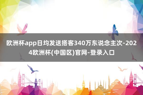 欧洲杯app日均发送搭客340万东说念主次-2024欧洲杯(中国区)官网-登录入口