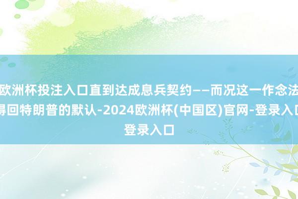欧洲杯投注入口直到达成息兵契约——而况这一作念法得回特朗普的默认-2024欧洲杯(中国区)官网-登录入口