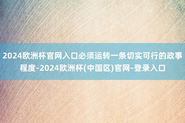 2024欧洲杯官网入口必须运转一条切实可行的政事程度-2024欧洲杯(中国区)官网-登录入口