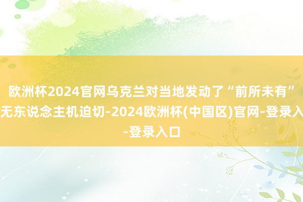 欧洲杯2024官网乌克兰对当地发动了“前所未有”的无东说念主机迫切-2024欧洲杯(中国区)官网-登录入口