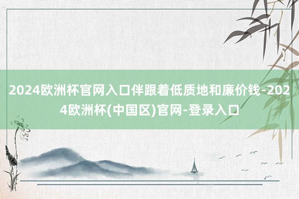 2024欧洲杯官网入口伴跟着低质地和廉价钱-2024欧洲杯(中国区)官网-登录入口