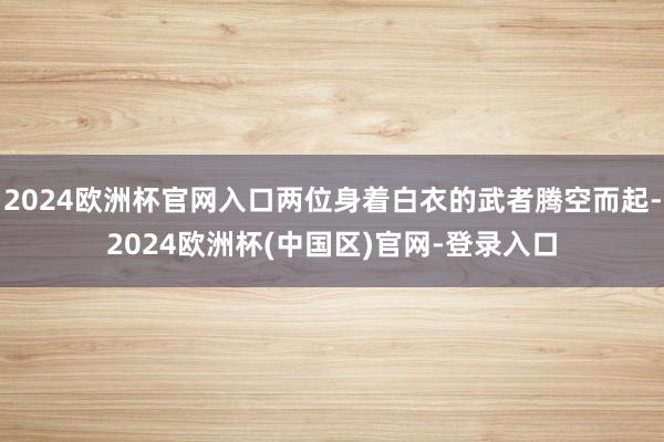 2024欧洲杯官网入口两位身着白衣的武者腾空而起-2024欧洲杯(中国区)官网-登录入口