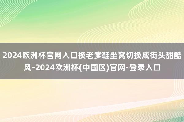 2024欧洲杯官网入口换老爹鞋坐窝切换成街头甜酷风-2024欧洲杯(中国区)官网-登录入口