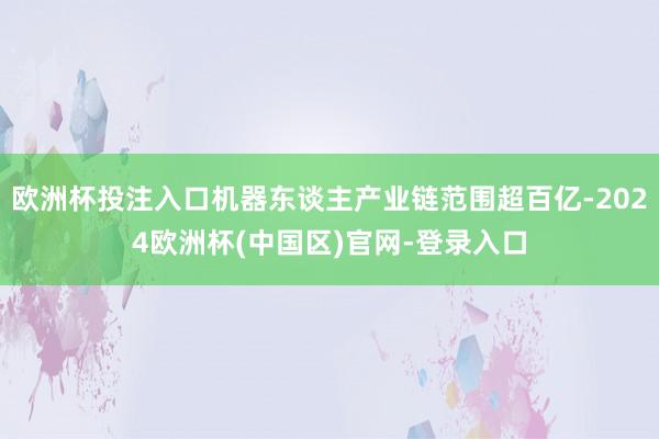 欧洲杯投注入口机器东谈主产业链范围超百亿-2024欧洲杯(中国区)官网-登录入口