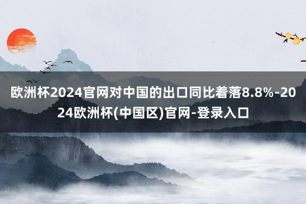 欧洲杯2024官网对中国的出口同比着落8.8%-2024欧洲杯(中国区)官网-登录入口