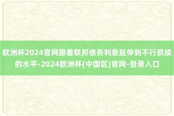 欧洲杯2024官网跟着联邦债务利息延伸到不行抓续的水平-2024欧洲杯(中国区)官网-登录入口
