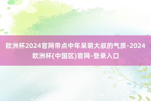 欧洲杯2024官网带点中年呆萌大叔的气质-2024欧洲杯(中国区)官网-登录入口