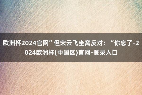 欧洲杯2024官网”但宋云飞坐窝反对：“你忘了-2024欧洲杯(中国区)官网-登录入口