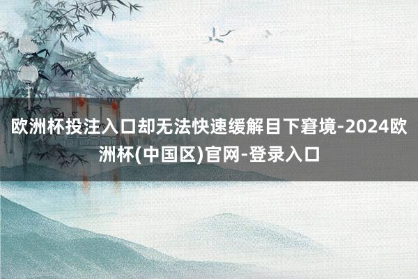 欧洲杯投注入口却无法快速缓解目下窘境-2024欧洲杯(中国区)官网-登录入口