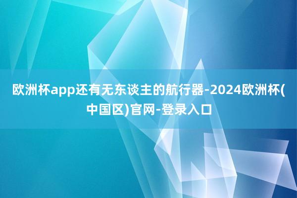 欧洲杯app还有无东谈主的航行器-2024欧洲杯(中国区)官网-登录入口